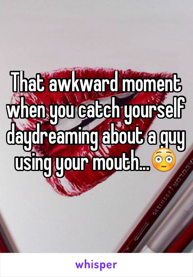 That awkward moment when you catch yourself daydreaming about a guy using your mouth...😳