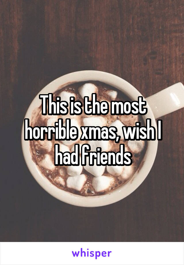 This is the most horrible xmas, wish I had friends