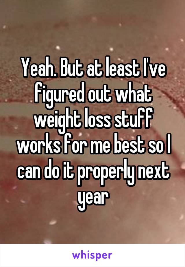 Yeah. But at least I've figured out what weight loss stuff works for me best so I can do it properly next year