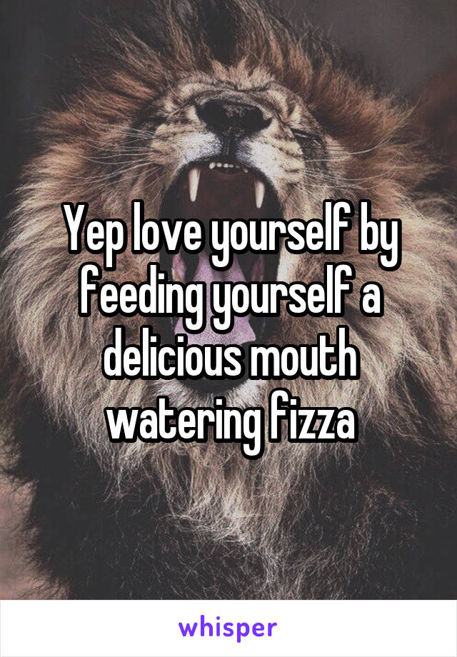 Yep love yourself by feeding yourself a delicious mouth watering fizza