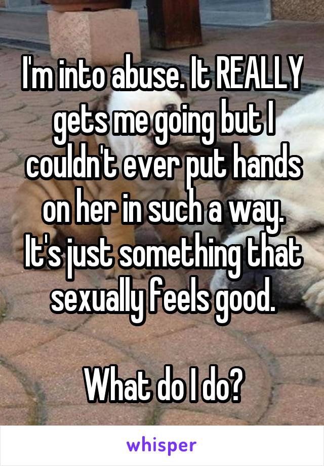 I'm into abuse. It REALLY gets me going but I couldn't ever put hands on her in such a way. It's just something that sexually feels good.

What do I do?