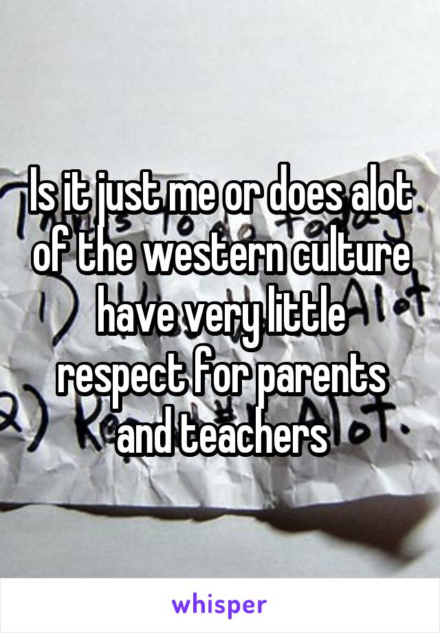 Is it just me or does alot of the western culture have very little respect for parents and teachers