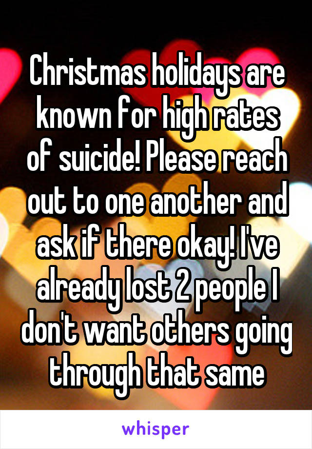 Christmas holidays are known for high rates of suicide! Please reach out to one another and ask if there okay! I've already lost 2 people I don't want others going through that same