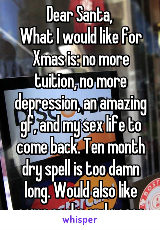 Dear Santa, 
What I would like for Xmas is: no more tuition, no more depression, an amazing gf, and my sex life to come back. Ten month dry spell is too damn long. Would also like some socks and peace