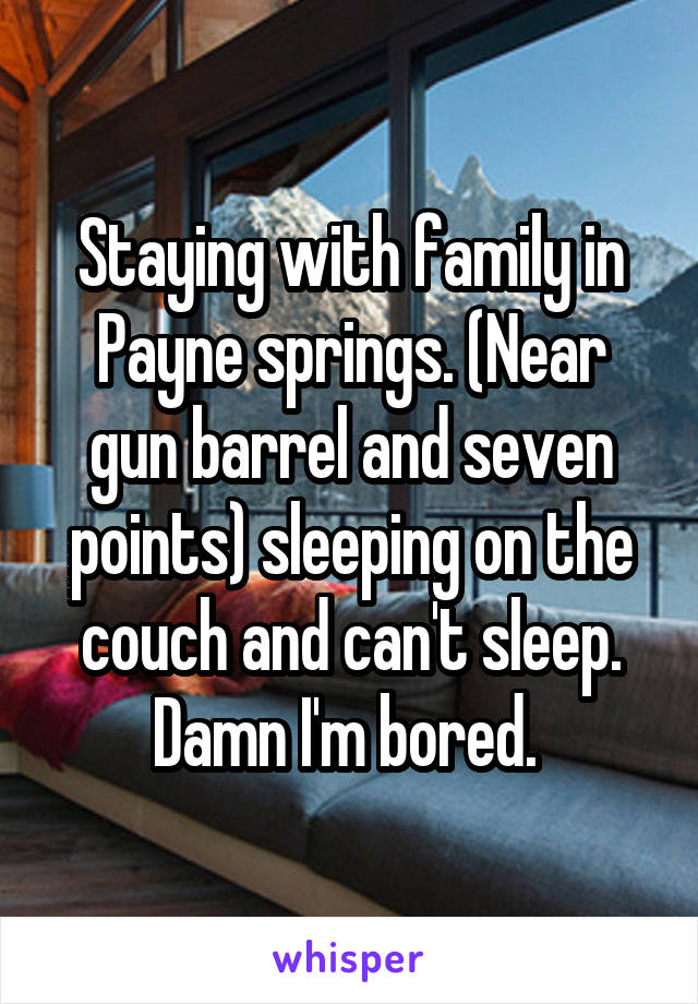 Staying with family in Payne springs. (Near gun barrel and seven points) sleeping on the couch and can't sleep. Damn I'm bored. 