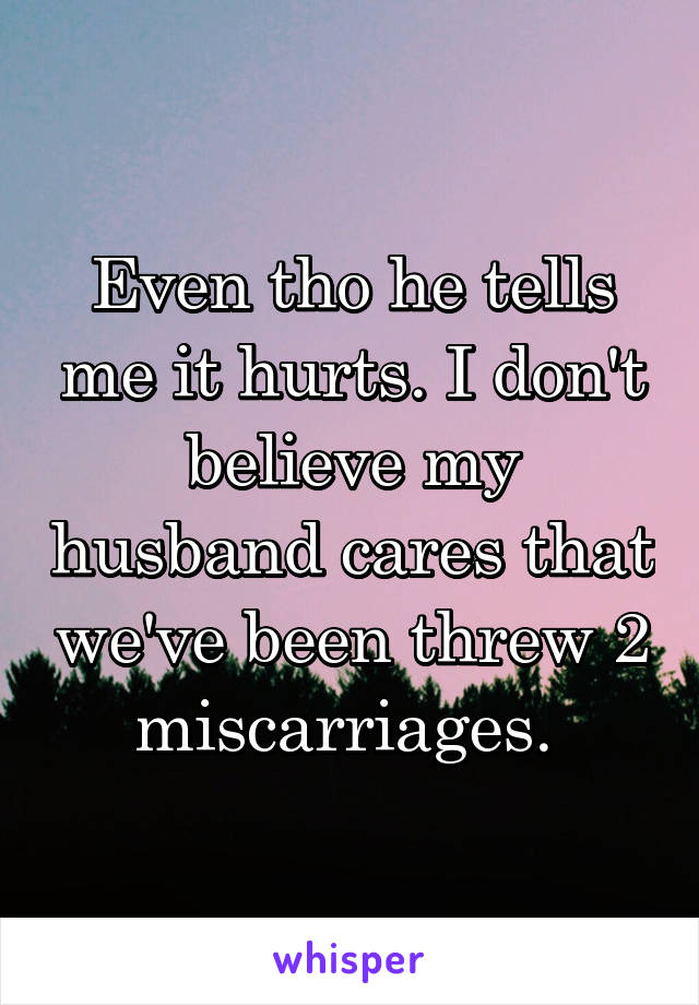 Even tho he tells me it hurts. I don't believe my husband cares that we've been threw 2 miscarriages. 