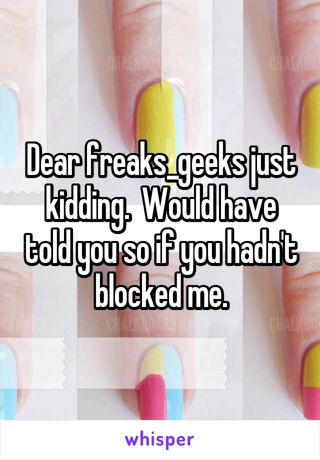 Dear freaks_geeks just kidding.  Would have told you so if you hadn't blocked me.