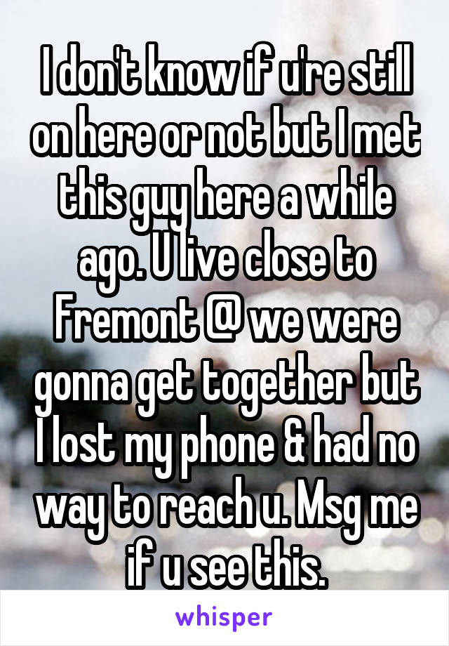 I don't know if u're still on here or not but I met this guy here a while ago. U live close to Fremont @ we were gonna get together but I lost my phone & had no way to reach u. Msg me if u see this.