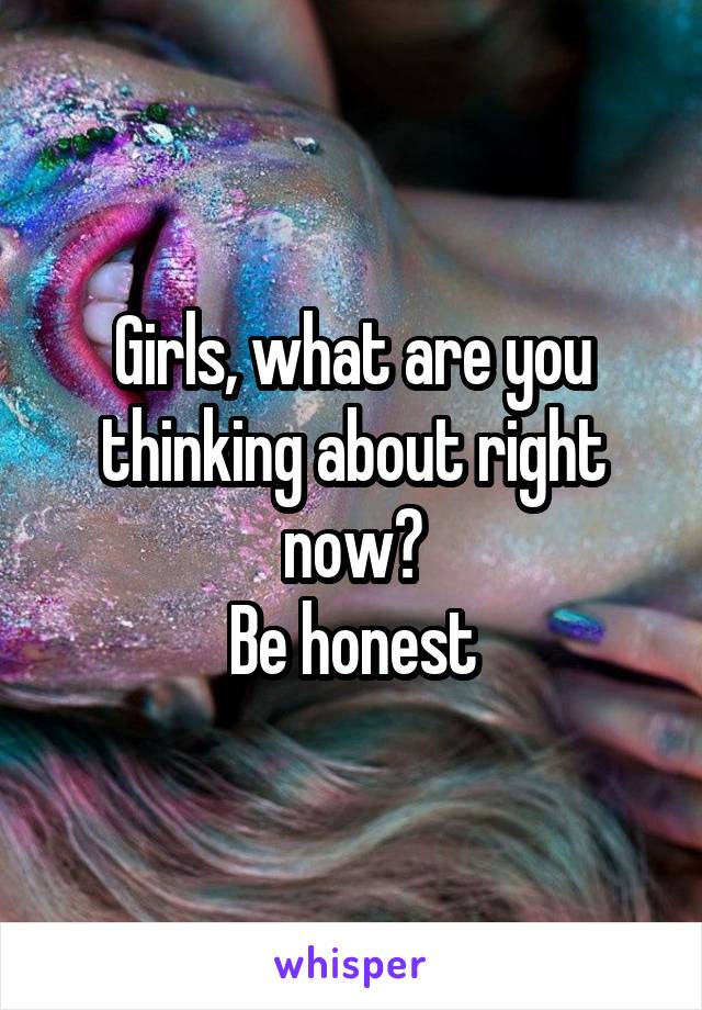 Girls, what are you thinking about right now?
Be honest