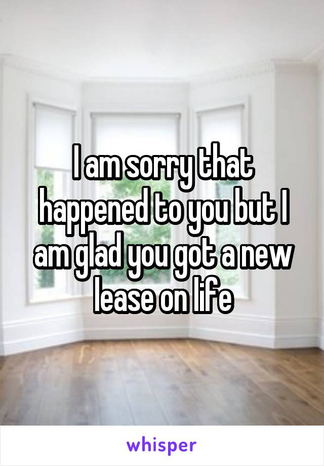 I am sorry that happened to you but I am glad you got a new lease on life