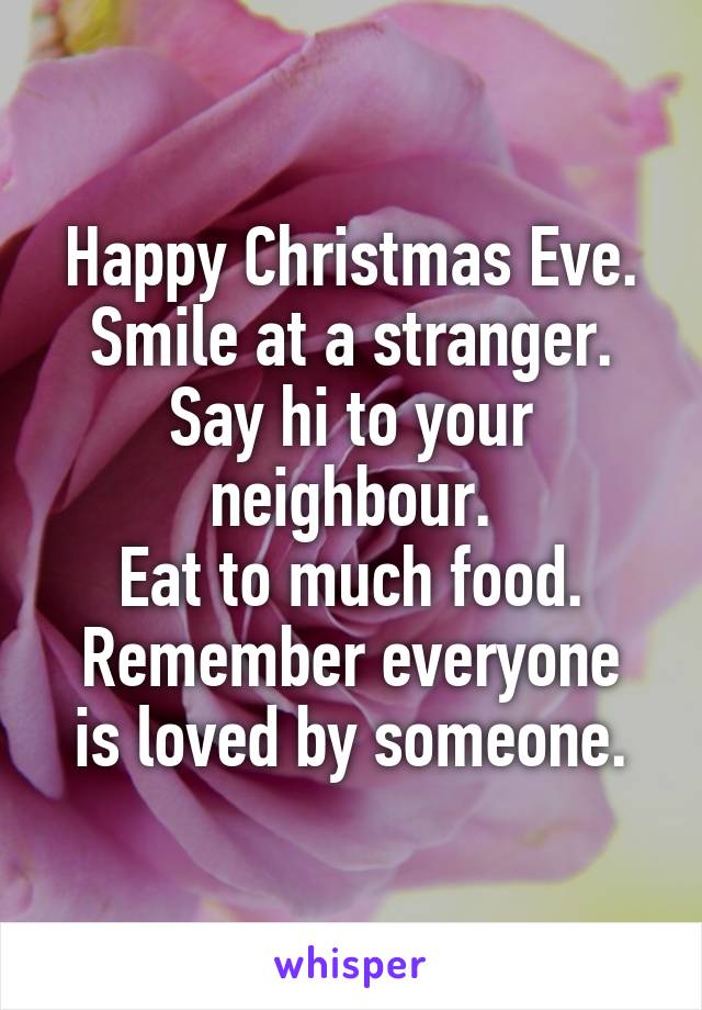 Happy Christmas Eve.
Smile at a stranger.
Say hi to your neighbour.
Eat to much food.
Remember everyone is loved by someone.