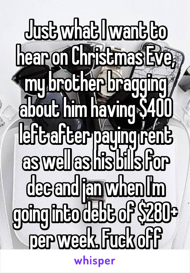 Just what I want to hear on Christmas Eve, my brother bragging about him having $400 left after paying rent as well as his bills for dec and jan when I'm going into debt of $280+ per week. Fuck off