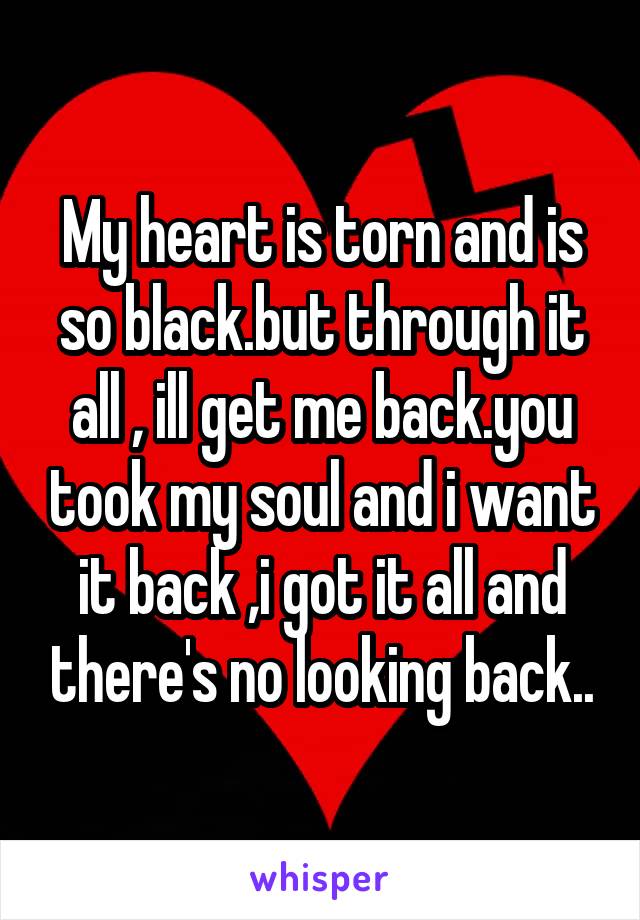 My heart is torn and is so black.but through it all , ill get me back.you took my soul and i want it back ,i got it all and there's no looking back..