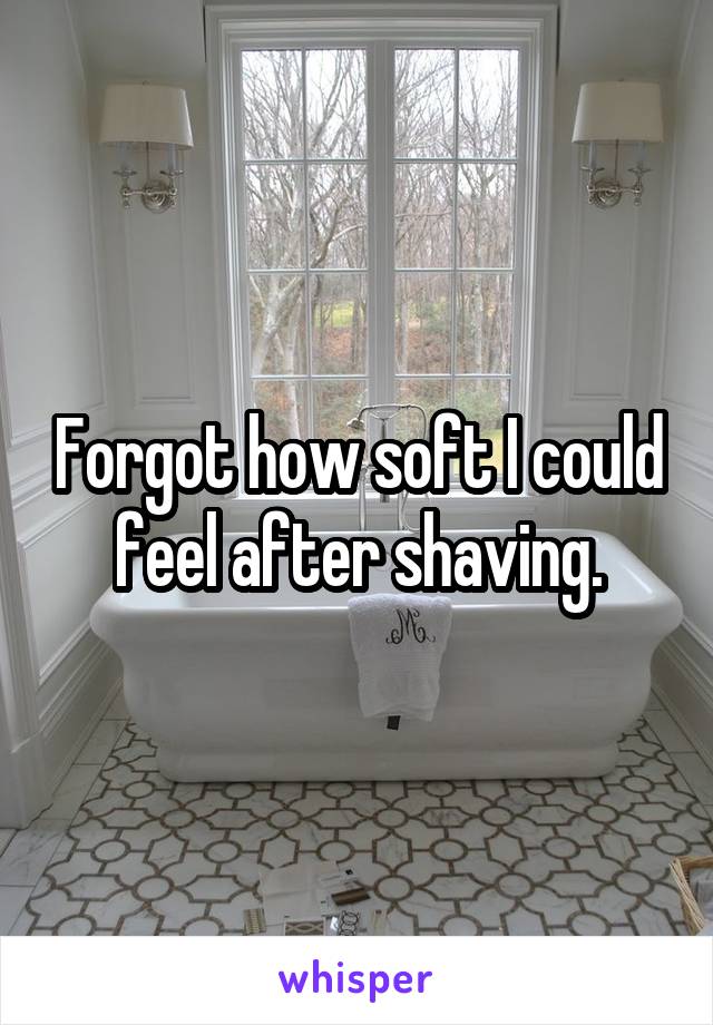 Forgot how soft I could feel after shaving.