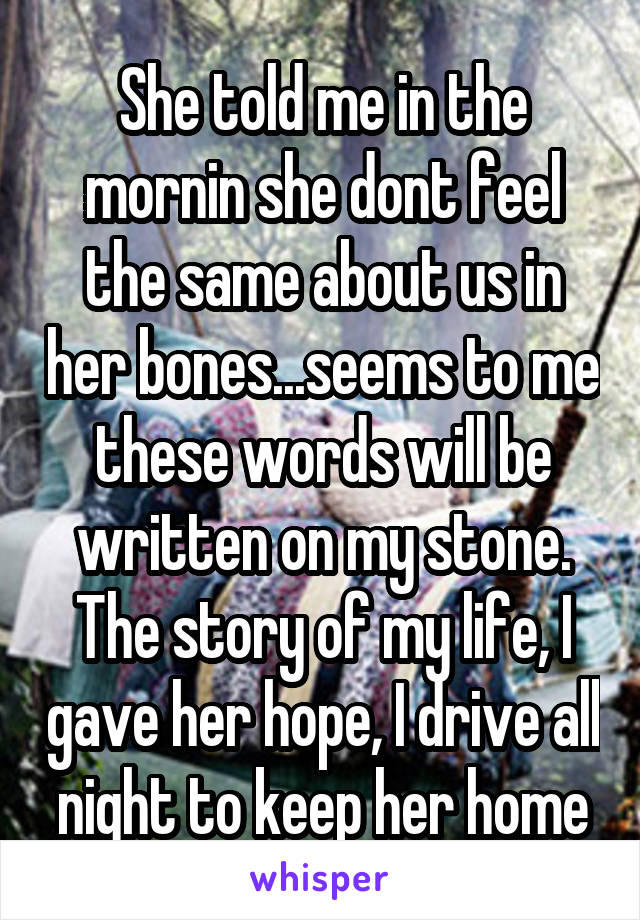 She told me in the mornin she dont feel the same about us in her bones...seems to me these words will be written on my stone. The story of my life, I gave her hope, I drive all night to keep her home