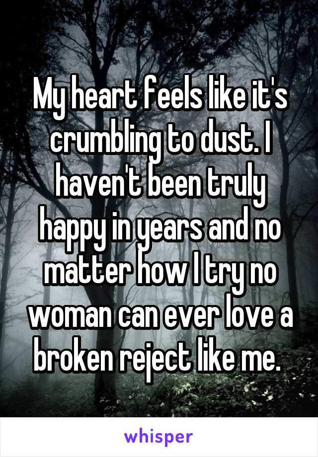 My heart feels like it's crumbling to dust. I haven't been truly happy in years and no matter how I try no woman can ever love a broken reject like me. 