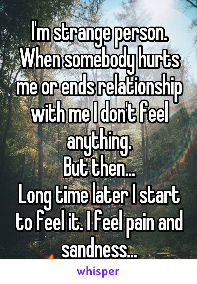 I'm strange person.
When somebody hurts me or ends relationship with me I don't feel anything.
But then...
Long time later I start to feel it. I feel pain and sandness...