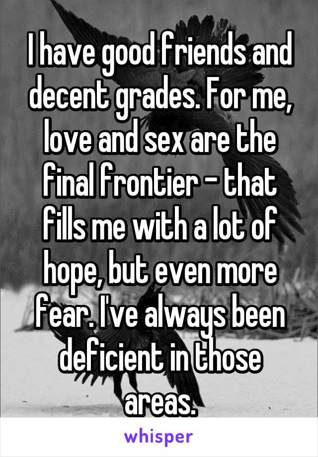 I have good friends and decent grades. For me, love and sex are the final frontier - that fills me with a lot of hope, but even more fear. I've always been deficient in those areas.