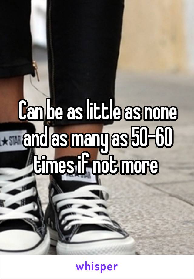 Can be as little as none and as many as 50-60 times if not more 