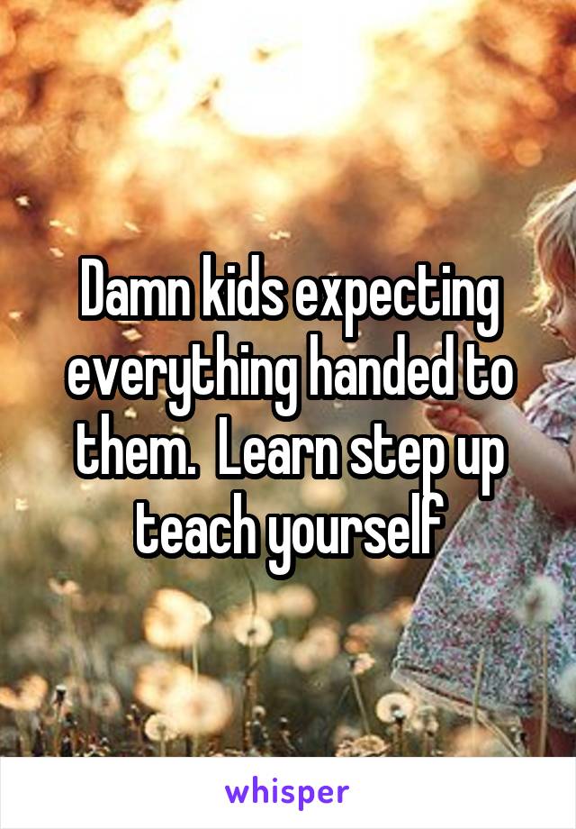 Damn kids expecting everything handed to them.  Learn step up teach yourself