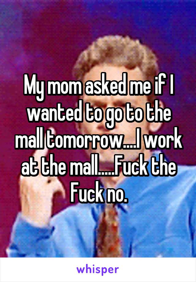 My mom asked me if I wanted to go to the mall tomorrow....I work at the mall.....Fuck the Fuck no.