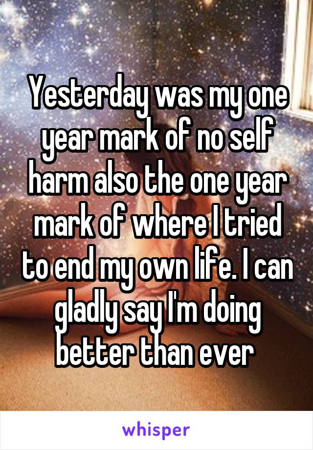 Yesterday was my one year mark of no self harm also the one year mark of where I tried to end my own life. I can gladly say I'm doing better than ever 