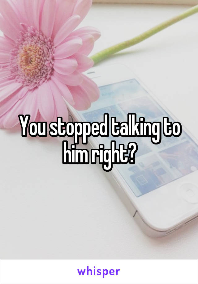 You stopped talking to him right?