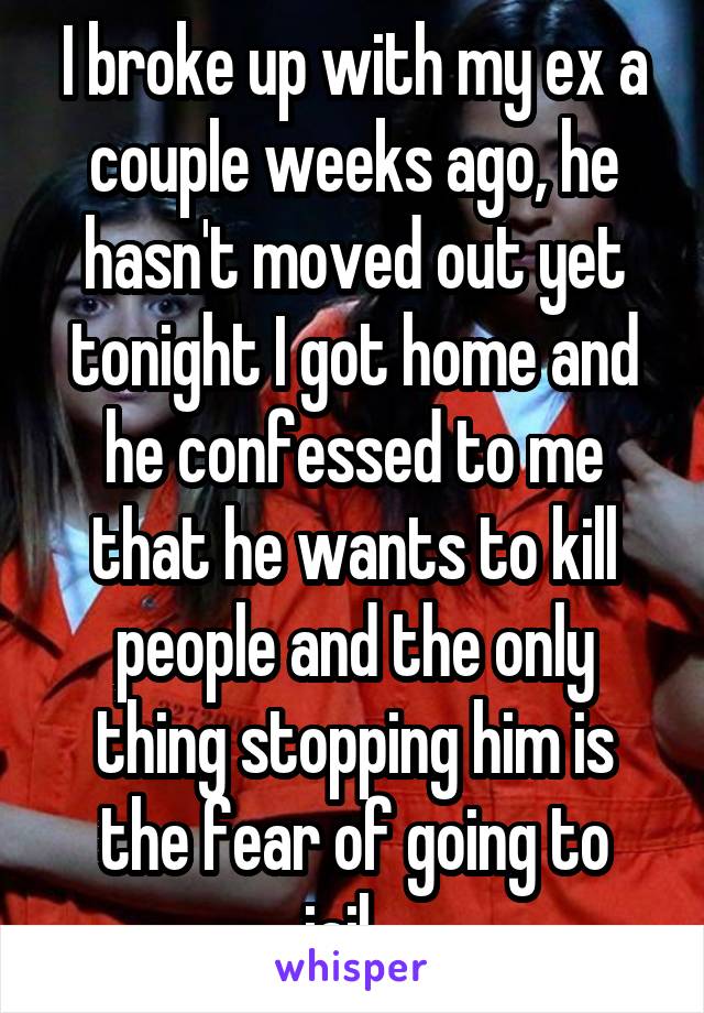 I broke up with my ex a couple weeks ago, he hasn't moved out yet tonight I got home and he confessed to me that he wants to kill people and the only thing stopping him is the fear of going to jail...