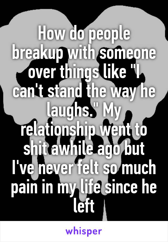 How do people breakup with someone over things like "I can't stand the way he laughs." My relationship went to shit awhile ago but I've never felt so much pain in my life since he left