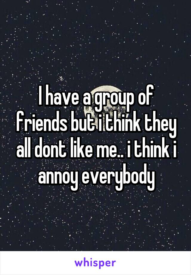 I have a group of friends but i think they all dont like me.. i think i annoy everybody