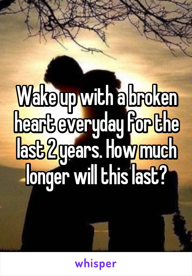 Wake up with a broken heart everyday for the last 2 years. How much longer will this last?