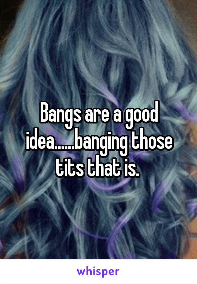 Bangs are a good idea......banging those tits that is. 