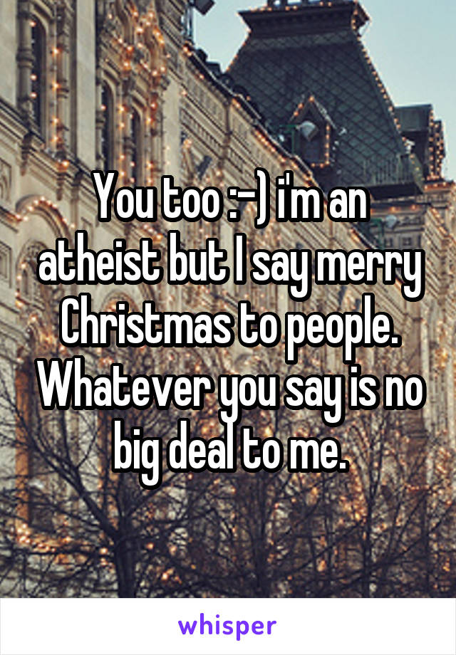 You too :-) i'm an atheist but I say merry Christmas to people. Whatever you say is no big deal to me.