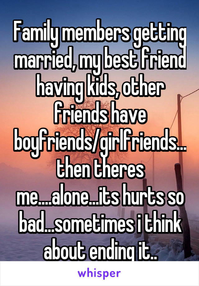 Family members getting married, my best friend having kids, other friends have boyfriends/girlfriends...then theres me....alone...its hurts so bad...sometimes i think about ending it..