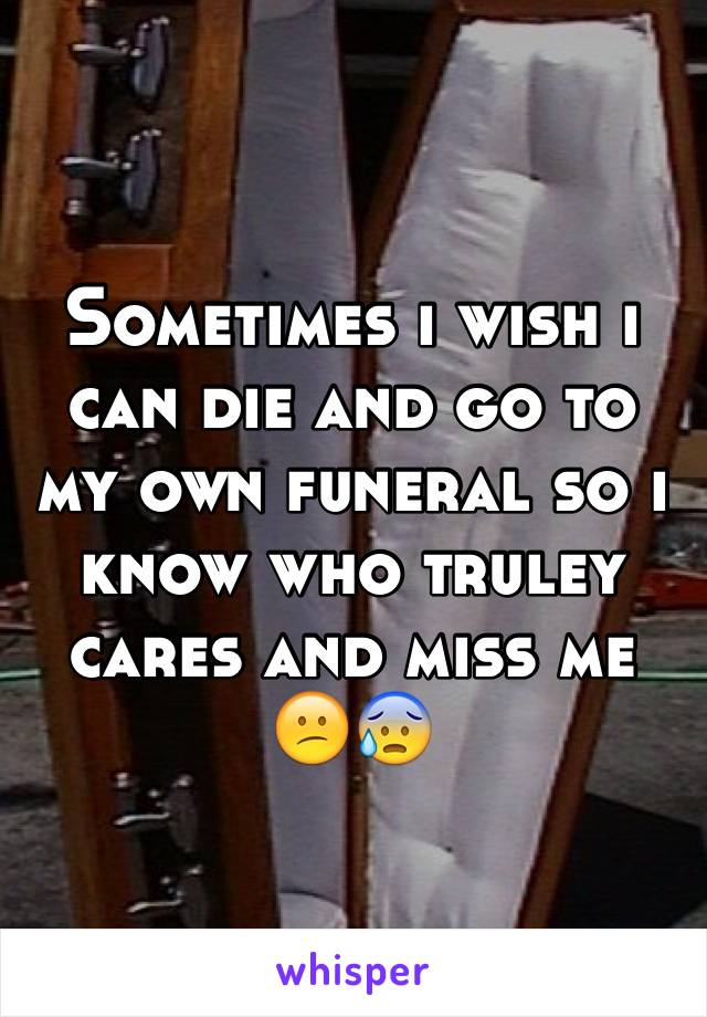 Sometimes i wish i can die and go to my own funeral so i know who truley cares and miss me 😕😰