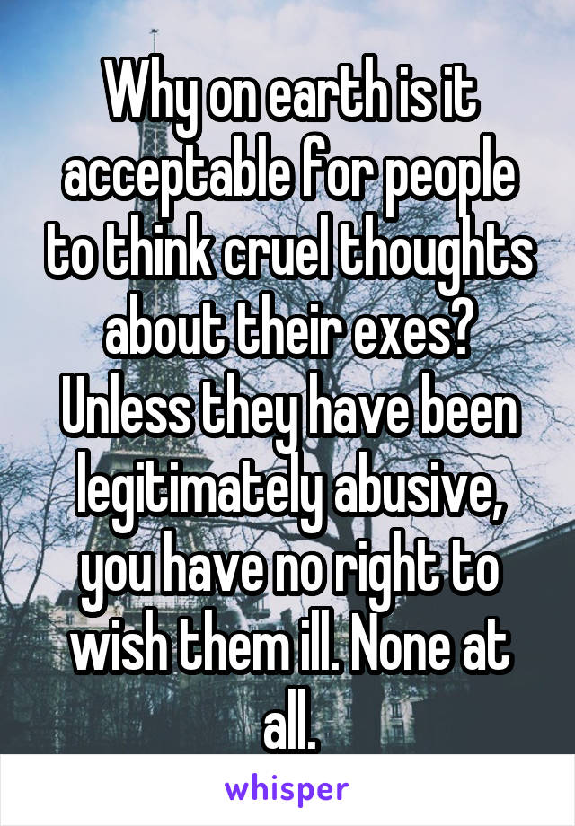 Why on earth is it acceptable for people to think cruel thoughts about their exes? Unless they have been legitimately abusive, you have no right to wish them ill. None at all.