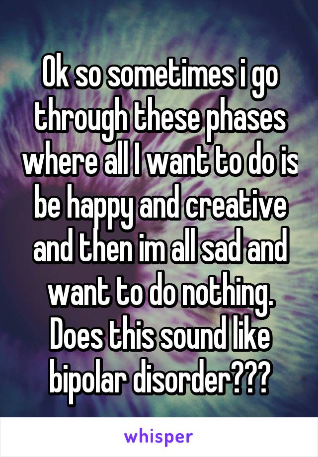 Ok so sometimes i go through these phases where all I want to do is be happy and creative and then im all sad and want to do nothing. Does this sound like bipolar disorder???