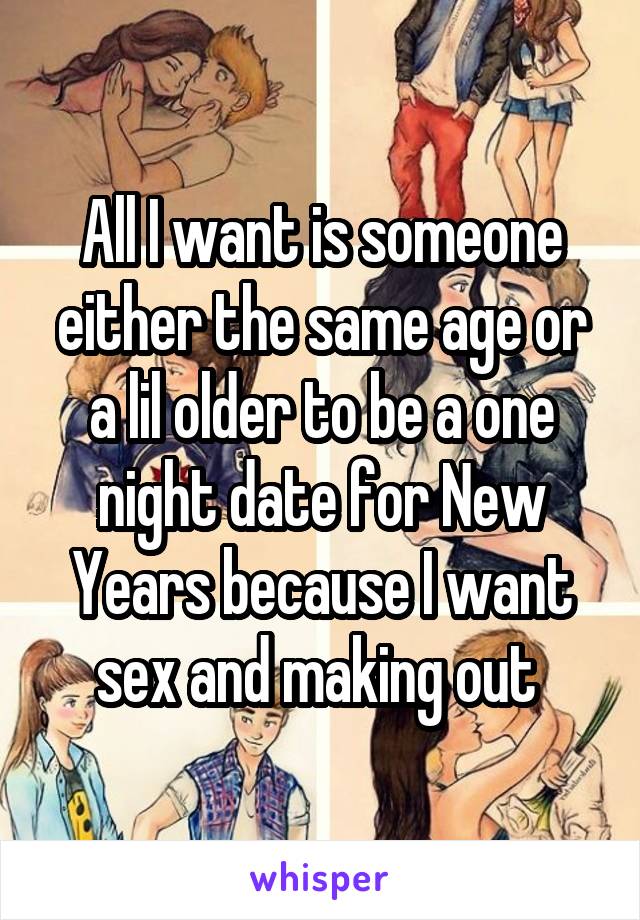 All I want is someone either the same age or a lil older to be a one night date for New Years because I want sex and making out 