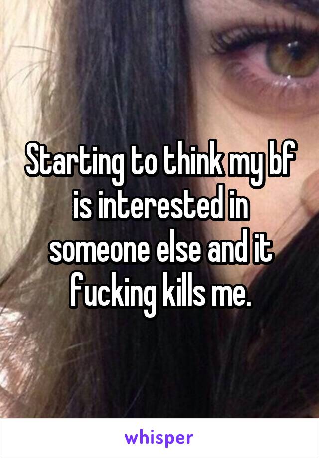 Starting to think my bf is interested in someone else and it fucking kills me.