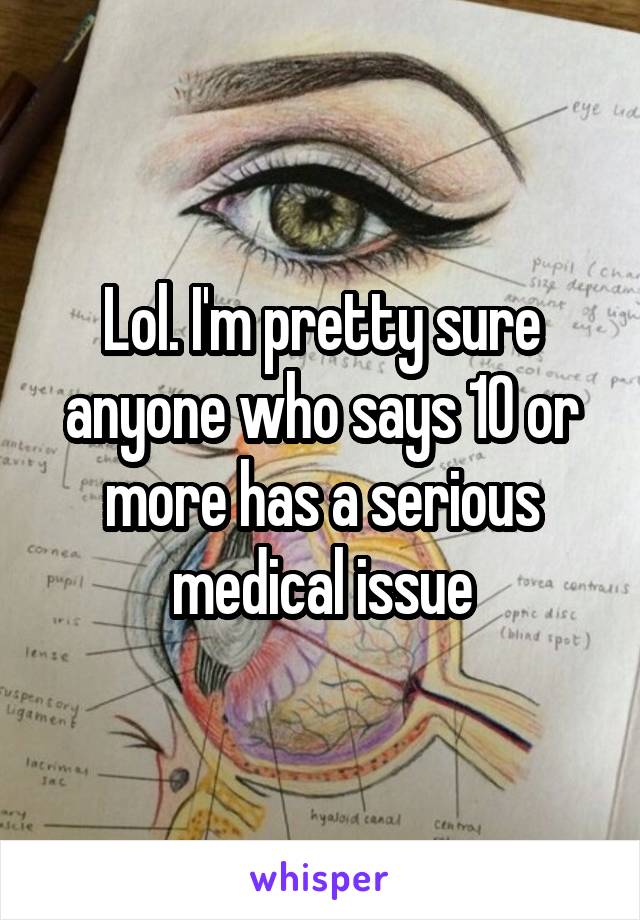 Lol. I'm pretty sure anyone who says 10 or more has a serious medical issue