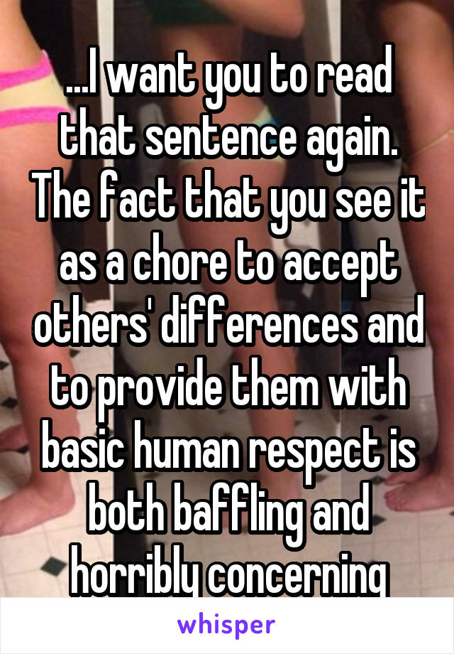 ...I want you to read that sentence again. The fact that you see it as a chore to accept others' differences and to provide them with basic human respect is both baffling and horribly concerning