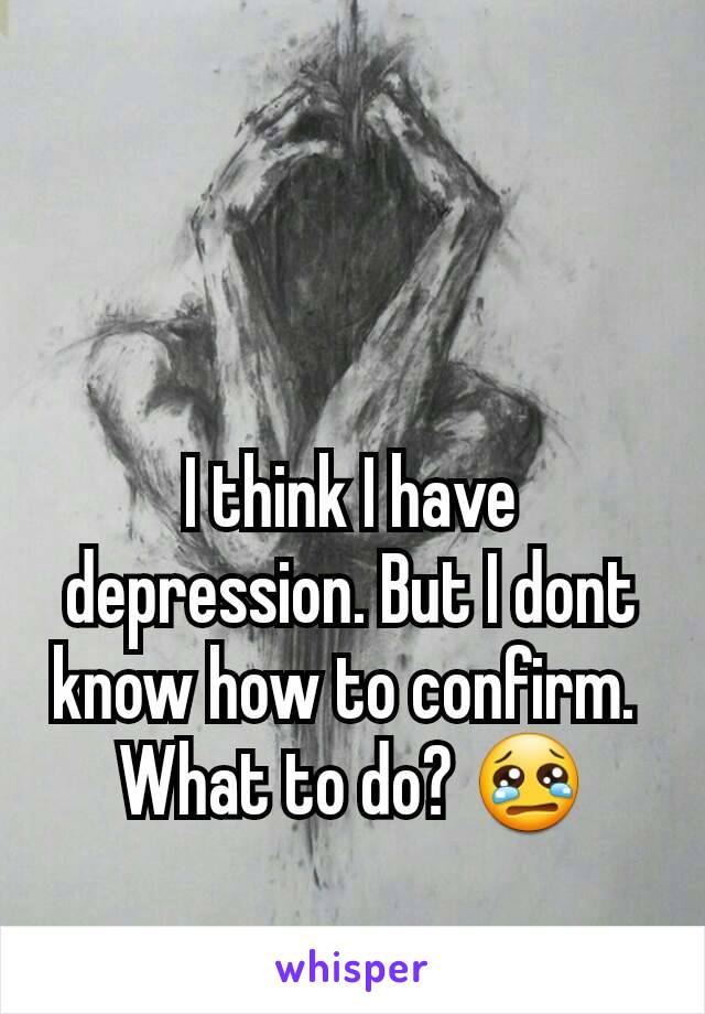 I think I have depression. But I dont know how to confirm. 
What to do? 😢