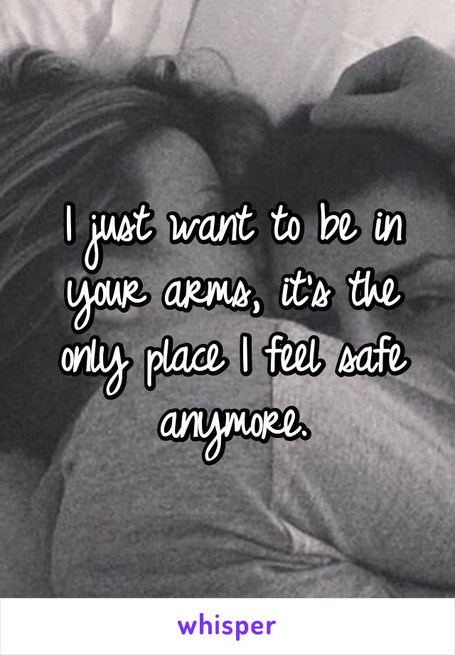 I just want to be in your arms, it's the only place I feel safe anymore.