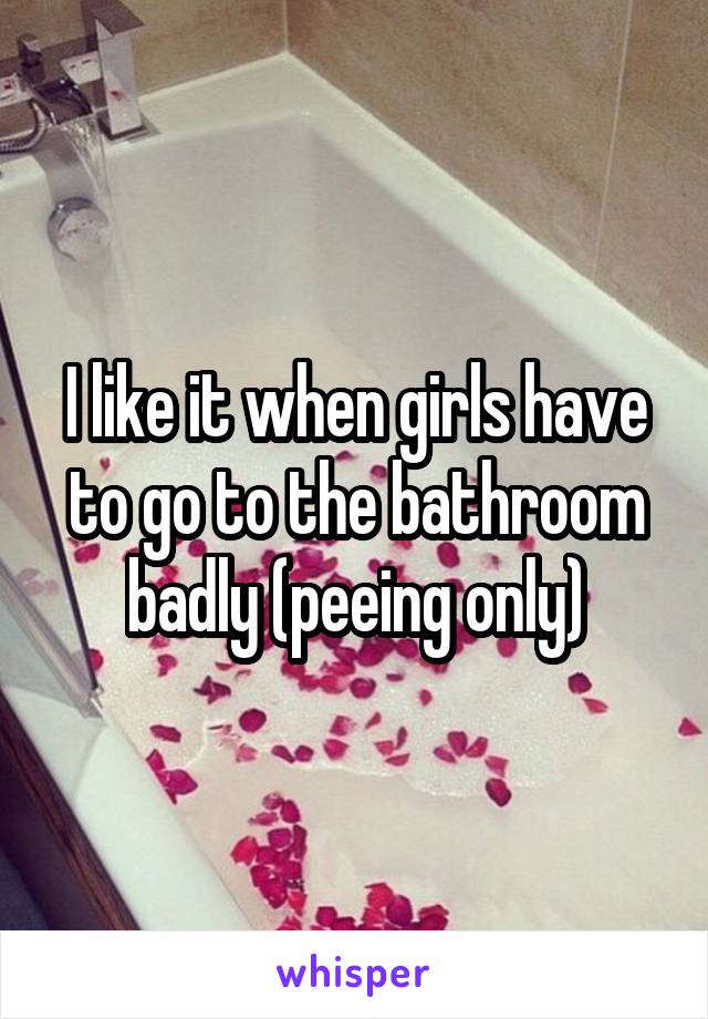 I like it when girls have to go to the bathroom badly (peeing only)