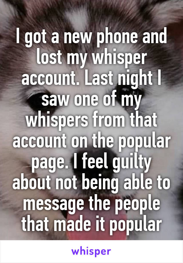 I got a new phone and lost my whisper account. Last night I saw one of my whispers from that account on the popular page. I feel guilty about not being able to message the people that made it popular