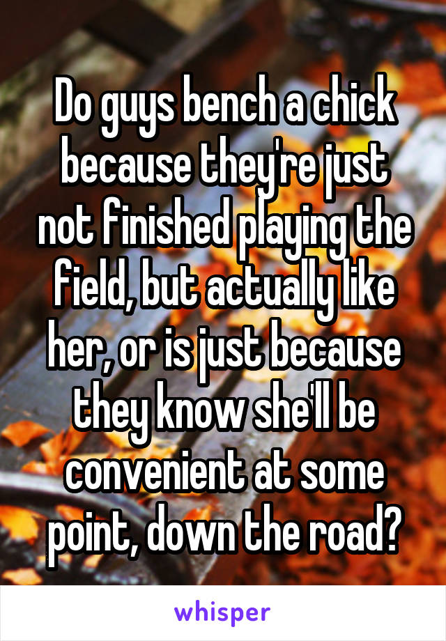 Do guys bench a chick because they're just not finished playing the field, but actually like her, or is just because they know she'll be convenient at some point, down the road?