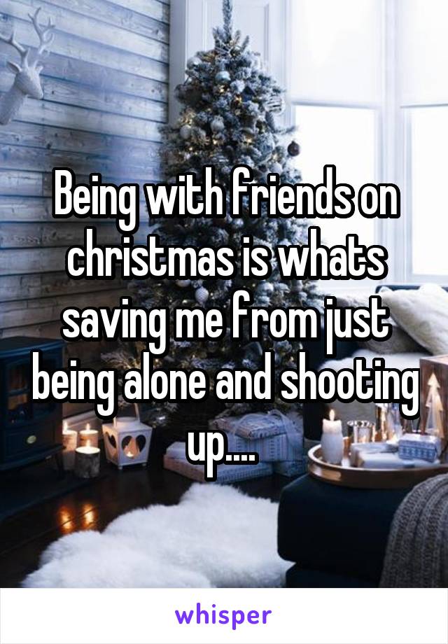 Being with friends on christmas is whats saving me from just being alone and shooting up.... 