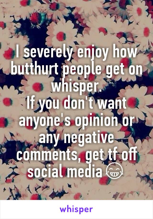 I severely enjoy how butthurt people get on whisper.
If you don't want anyone's opinion or any negative comments, get tf off social media😂
