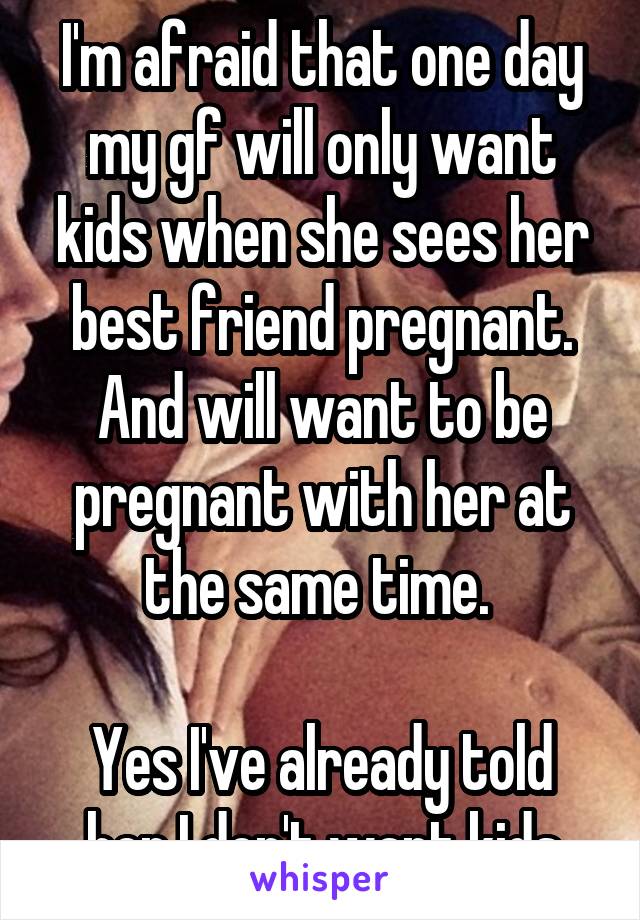 I'm afraid that one day my gf will only want kids when she sees her best friend pregnant. And will want to be pregnant with her at the same time. 

Yes I've already told her I don't want kids