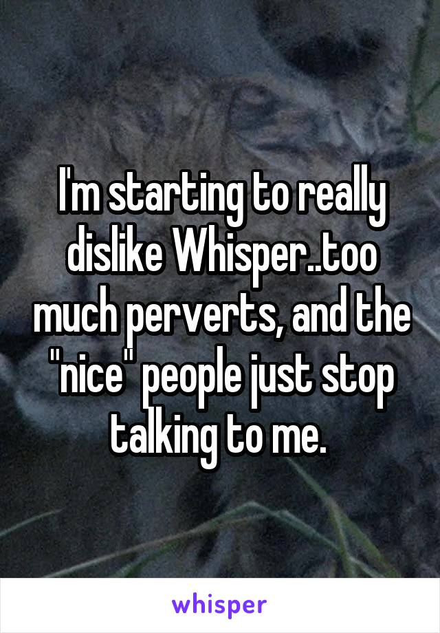 I'm starting to really dislike Whisper..too much perverts, and the "nice" people just stop talking to me. 